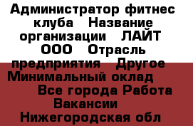 Администратор фитнес-клуба › Название организации ­ ЛАЙТ, ООО › Отрасль предприятия ­ Другое › Минимальный оклад ­ 17 000 - Все города Работа » Вакансии   . Нижегородская обл.